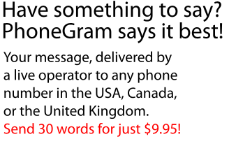 
Have something to say?
PhoneGram says it best!
Your message, delivered by
a live operator to any phone
number in the USA, Canada,
or the United Kingdom.
Send 30 words for just $9.95!
